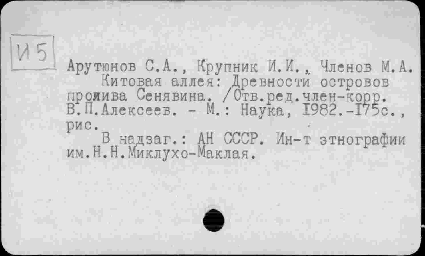 ﻿Арутюнов С.А., Крупник И.И.,, Членов М.А.
Китовая аллея: Древности островов пролива Сенявина. /Отв.ред.член-корр. В.П.Алексеев. - М.: Наука, 1982.-175с., рис.
В надзаг.: АН СССР. Ин-т этнографии им.H.Н.Миклухо-Маклая.